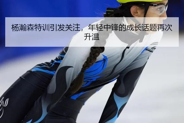 杨瀚森特训引发关注，年轻中锋的成长话题再次升温